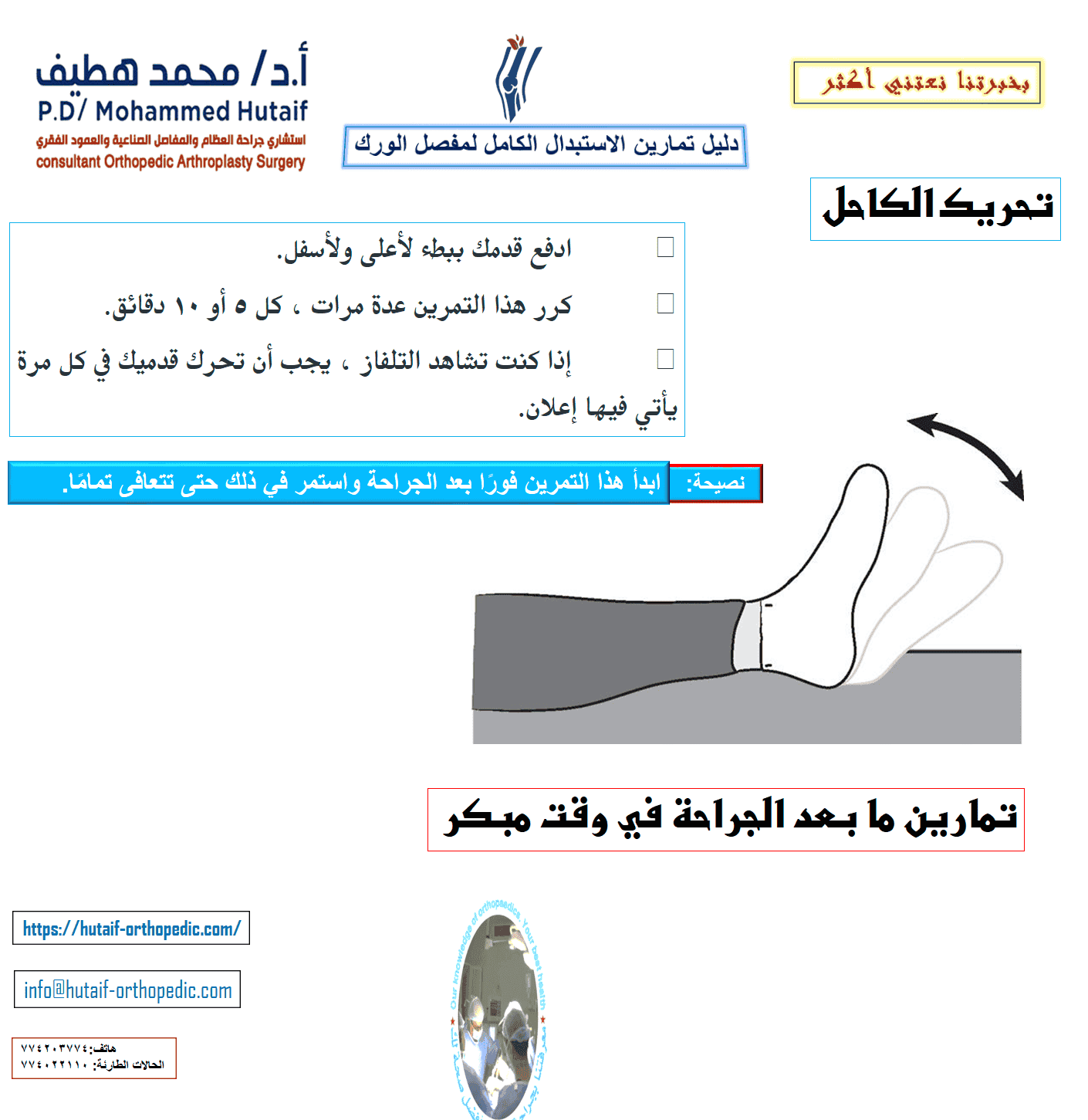 دليل تمارين الاستبدال الكامل لمفصل الورك  يعد التمرين المنتظم لاستعادة القوة والحركة إلى الورك والعودة التدريجية للأنشطة اليومية أمرًا مهمًا للتعافي الكامل بعد الاستبدال الكامل لمفصل الورك . قد يوصي جراح العظام وأخصائي العلاج الطبيعي بممارسة الرياضة لمدة 20 إلى 30 دقيقة يوميًا ، أو حتى مرتين إلى ثلاث مرات يوميًا خلال فترة التعافي المبكر. قد يقترحون بعض التمارين الموضحة أدناه. يمكن أن يساعدك هذا الدليل على فهم برنامج التمرين والنشاط بشكل أفضل ، تحت إشراف معالجك الفيزيائي وجراح العظام. لضمان التعافي الآمن ، تأكد من مراجعة المعالج أو الجراح قبل إجراء أي من التمارين الموضحة. تمارين ما بعد الجراحة في وقت مبكر تساعد التمارين التالية على زيادة الدورة الدموية في ساقيك وقدميك، وهو أمر مهم لمنع تجلط الدم. سوف يساعدون أيضًا في تقوية عضلاتك وتحسين حركة الورك. ابدأ التدريبات بمجرد أن تتمكن من ذلك. يمكنك البدء بها في غرفة الإنعاش بعد وقت قصير من الجراحة. قد تشعر بعدم الارتياح في البداية، لكن هذه التمارين ستعزز تعافيك وتقلل من ألم ما بعد الجراحة. تحريك الكاحل •	ادفع قدمك ببطء لأعلى ولأسفل. •	كرر هذا التمرين عدة مرات ، كل 5 أو 10 دقائق. •	إذا كنت تشاهد التلفاز ، يجب أن تحرك قدميك في كل مرة يأتي فيها إعلان. ابدأ هذا التمرين فورًا بعد الجراحة واستمر في ذلك حتى تتعافى تمامًا.  مضخات الكاحل دوران الكاحل •	حرك كاحلك للداخل تجاه قدمك الأخرى ثم للخارج بعيدًا عن قدمك الأخرى. •	كرر 5 مرات في كل اتجاه. •	يجب أن يستغرق هذا التمرين 3 دقائق. •	قم بعمل 3 إلى 4 جلسات في اليوم.  دوران الكاحل •	ثنيات الركبة المدعمة بالسرير •	حرك قدمك نحو أردافك ، وثني ركبتك وحافظ على كعبك على السرير. لا تدع ركبتك تتدحرج إلى الداخل. •	ثبت ركبتك في وضع مثني إلى أقصى حد لمدة 5 إلى 10 ثوانٍ •	افرد ساقك. •	كرر 10 مرات. •	قم بعمل 3 إلى 4 جلسات في اليوم.