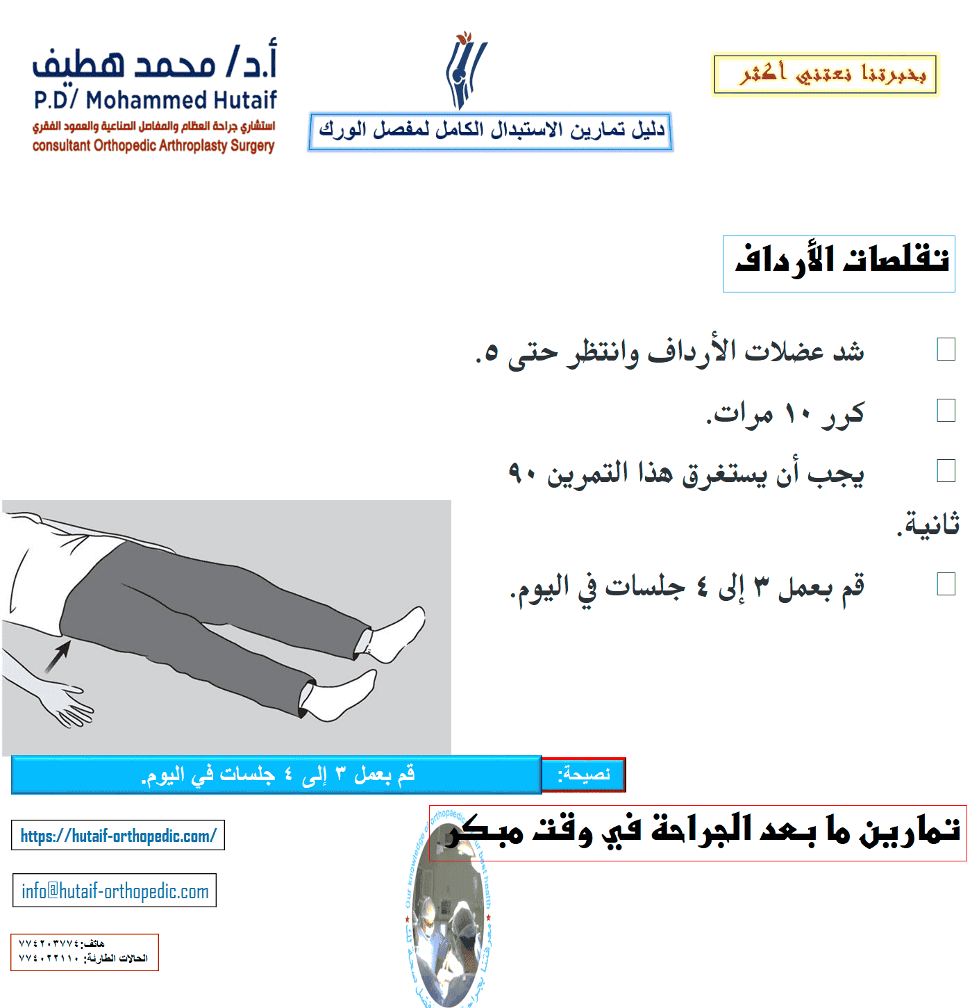 يمكن أن يساعدك هذا الدليل على فهم برنامج التمرين والنشاط بشكل أفضل ، تحت إشراف معالجك الفيزيائي وجراح العظام. لضمان التعافي الآمن ، تأكد من مراجعة المعالج أو الجراح قبل إجراء أي من التمارين الموضحة. تمارين ما بعد الجراحة في وقت مبكر تساعد التمارين التالية على زيادة الدورة الدموية في ساقيك وقدميك، وهو أمر مهم لمنع تجلط الدم. سوف يساعدون أيضًا في تقوية عضلاتك وتحسين حركة الورك. ابدأ التدريبات بمجرد أن تتمكن من ذلك. يمكنك البدء بها في غرفة الإنعاش بعد وقت قصير من الجراحة. قد تشعر بعدم الارتياح في البداية، لكن هذه التمارين ستعزز تعافيك وتقلل من ألم ما بعد الجراحة. تحريك الكاحل •	ادفع قدمك ببطء لأعلى ولأسفل. •	كرر هذا التمرين عدة مرات ، كل 5 أو 10 دقائق. •	إذا كنت تشاهد التلفاز ، يجب أن تحرك قدميك في كل مرة يأتي فيها إعلان. ابدأ هذا التمرين فورًا بعد الجراحة واستمر في ذلك حتى تتعافى تمامًا.  مضخات الكاحل دوران الكاحل •	حرك كاحلك للداخل تجاه قدمك الأخرى ثم للخارج بعيدًا عن قدمك الأخرى. •	كرر 5 مرات في كل اتجاه. •	يجب أن يستغرق هذا التمرين 3 دقائق. •	قم بعمل 3 إلى 4 جلسات في اليوم.  دوران الكاحل •	ثنيات الركبة المدعمة بالسرير •	حرك قدمك نحو أردافك ، وثني ركبتك وحافظ على كعبك على السرير. لا تدع ركبتك تتدحرج إلى الداخل. •	ثبت ركبتك في وضع مثني إلى أقصى حد لمدة 5 إلى 10 ثوانٍ •	افرد ساقك. •	كرر 10 مرات. •	قم بعمل 3 إلى 4 جلسات في اليوم.  تقلصات الأرداف •	شد عضلات الأرداف وانتظر حتى 5. •	كرر 10 مرات. •	يجب أن يستغرق هذا التمرين 90 ثانية. •	قم بعمل 3 إلى 4 جلسات في اليوم.  تقلصات الأرداف تمرين فتح الساق •	حرك ساقك إلى الجانب بقدر ما تستطيع ثم للداخل. •	كرر 10 مرات. •	يجب أن يستغرق هذا التمرين 90 ثانية. •	قم بعمل 3 إلى 4 جلسات في اليوم  مجموعة رباعية الرؤوس •	شد عضلات الفخذ. حاول فرد ركبتك. استمر لمدة 5 إلى 10 ثوان. •	كرر هذا التمرين 10 مرات خلال فترة 10 دقائق ، واسترح لمدة دقيقة وكرر. •	استمر حتى تشعر فخذك بالتعب. •	يجب أن يستغرق هذا التمرين دقيقتين.  رفع الساق المستقيمة •	شد عضلات الفخذ مع استقامة ركبتك بالكامل على السرير. •	ارفع ساقك عدة بوصات. استمر لمدة 5 إلى 10 ثوان. •	أنزل ساقك ببطء. •	كرر حتى يشعر فخذك بالتعب. •	يجب أن يستغرق هذا التمرين دقيقتين.  تمارين الوقوف بعد الجراحة بفترة وجيزة ، ستكون قادرًا على النهوض من السرير وقادرًا على الوقوف. سوف تحتاج إلى مساعدة في البداية ، ولكن عندما تستعيد قوتك ، ستكون قادرًا على الوقوف بشكل مستقل. أثناء القيام بتمارين الوقوف هذه ، تأكد من أنك تمسك بسطح ثابت مثل قضيب متصل بسريرك أو بجدار.