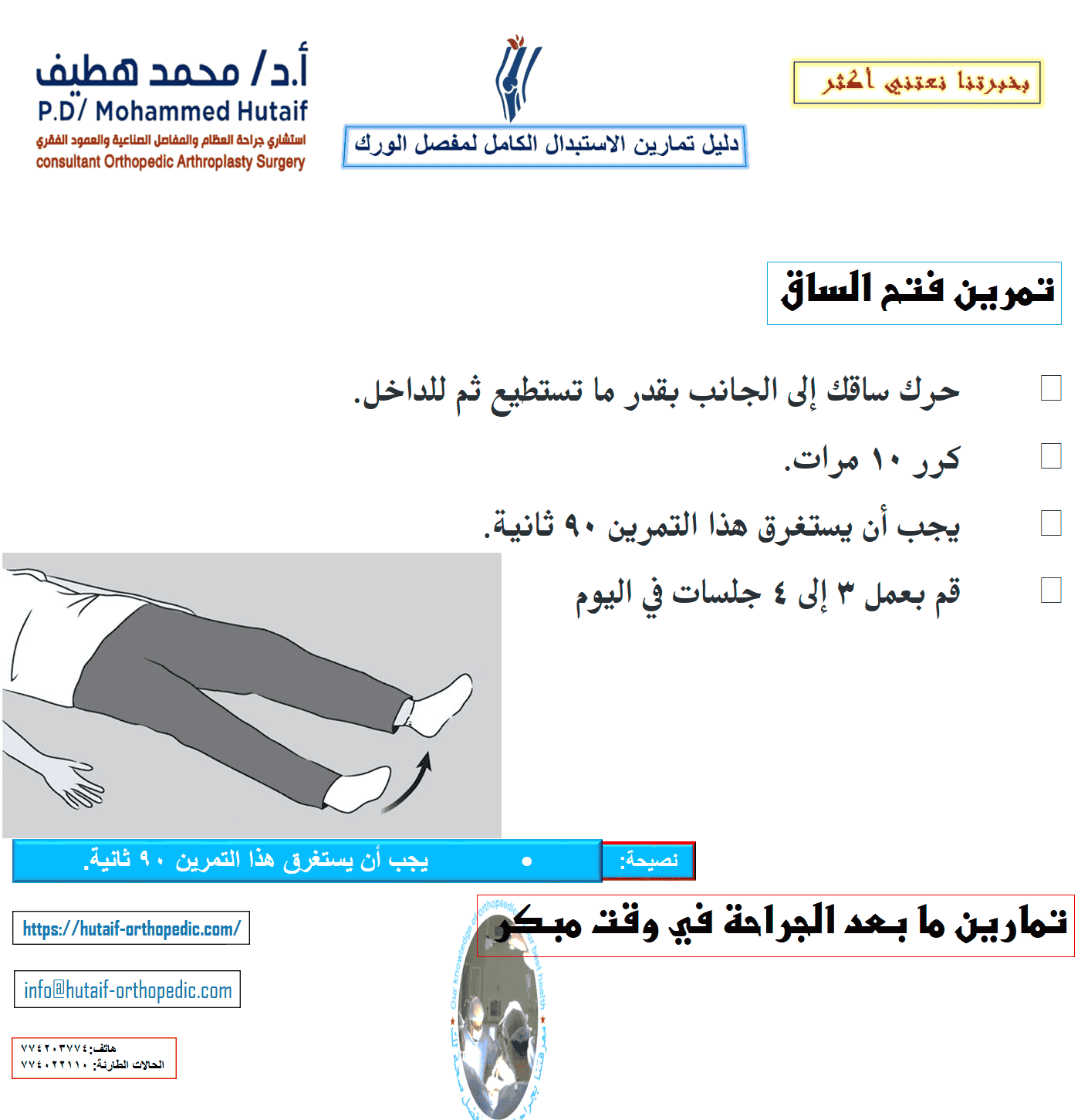 يمكن أن يساعدك هذا الدليل على فهم برنامج التمرين والنشاط بشكل أفضل ، تحت إشراف معالجك الفيزيائي وجراح العظام. لضمان التعافي الآمن ، تأكد من مراجعة المعالج أو الجراح قبل إجراء أي من التمارين الموضحة. تمارين ما بعد الجراحة في وقت مبكر تساعد التمارين التالية على زيادة الدورة الدموية في ساقيك وقدميك، وهو أمر مهم لمنع تجلط الدم. سوف يساعدون أيضًا في تقوية عضلاتك وتحسين حركة الورك. ابدأ التدريبات بمجرد أن تتمكن من ذلك. يمكنك البدء بها في غرفة الإنعاش بعد وقت قصير من الجراحة. قد تشعر بعدم الارتياح في البداية، لكن هذه التمارين ستعزز تعافيك وتقلل من ألم ما بعد الجراحة. تحريك الكاحل •	ادفع قدمك ببطء لأعلى ولأسفل. •	كرر هذا التمرين عدة مرات ، كل 5 أو 10 دقائق. •	إذا كنت تشاهد التلفاز ، يجب أن تحرك قدميك في كل مرة يأتي فيها إعلان. ابدأ هذا التمرين فورًا بعد الجراحة واستمر في ذلك حتى تتعافى تمامًا.  مضخات الكاحل دوران الكاحل •	حرك كاحلك للداخل تجاه قدمك الأخرى ثم للخارج بعيدًا عن قدمك الأخرى. •	كرر 5 مرات في كل اتجاه. •	يجب أن يستغرق هذا التمرين 3 دقائق. •	قم بعمل 3 إلى 4 جلسات في اليوم.  دوران الكاحل •	ثنيات الركبة المدعمة بالسرير •	حرك قدمك نحو أردافك ، وثني ركبتك وحافظ على كعبك على السرير. لا تدع ركبتك تتدحرج إلى الداخل. •	ثبت ركبتك في وضع مثني إلى أقصى حد لمدة 5 إلى 10 ثوانٍ •	افرد ساقك. •	كرر 10 مرات. •	قم بعمل 3 إلى 4 جلسات في اليوم.  تقلصات الأرداف •	شد عضلات الأرداف وانتظر حتى 5. •	كرر 10 مرات. •	يجب أن يستغرق هذا التمرين 90 ثانية. •	قم بعمل 3 إلى 4 جلسات في اليوم.  تقلصات الأرداف تمرين فتح الساق •	حرك ساقك إلى الجانب بقدر ما تستطيع ثم للداخل. •	كرر 10 مرات. •	يجب أن يستغرق هذا التمرين 90 ثانية. •	قم بعمل 3 إلى 4 جلسات في اليوم  مجموعة رباعية الرؤوس •	شد عضلات الفخذ. حاول فرد ركبتك. استمر لمدة 5 إلى 10 ثوان. •	كرر هذا التمرين 10 مرات خلال فترة 10 دقائق ، واسترح لمدة دقيقة وكرر. •	استمر حتى تشعر فخذك بالتعب. •	يجب أن يستغرق هذا التمرين دقيقتين.  رفع الساق المستقيمة •	شد عضلات الفخذ مع استقامة ركبتك بالكامل على السرير. •	ارفع ساقك عدة بوصات. استمر لمدة 5 إلى 10 ثوان. •	أنزل ساقك ببطء. •	كرر حتى يشعر فخذك بالتعب. •	يجب أن يستغرق هذا التمرين دقيقتين.  تمارين الوقوف بعد الجراحة بفترة وجيزة ، ستكون قادرًا على النهوض من السرير وقادرًا على الوقوف. سوف تحتاج إلى مساعدة في البداية ، ولكن عندما تستعيد قوتك ، ستكون قادرًا على الوقوف بشكل مستقل. أثناء القيام بتمارين الوقوف هذه ، تأكد من أنك تمسك بسطح ثابت مثل قضيب متصل بسريرك أو بجدار.