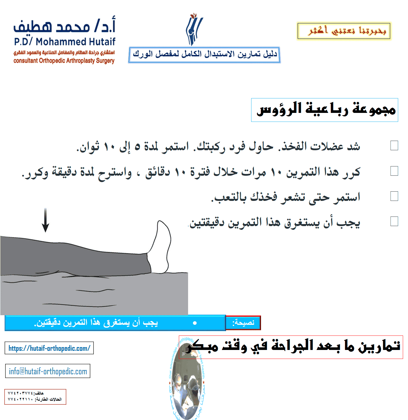 يمكن أن يساعدك هذا الدليل على فهم برنامج التمرين والنشاط بشكل أفضل ، تحت إشراف معالجك الفيزيائي وجراح العظام. لضمان التعافي الآمن ، تأكد من مراجعة المعالج أو الجراح قبل إجراء أي من التمارين الموضحة. تمارين ما بعد الجراحة في وقت مبكر تساعد التمارين التالية على زيادة الدورة الدموية في ساقيك وقدميك، وهو أمر مهم لمنع تجلط الدم. سوف يساعدون أيضًا في تقوية عضلاتك وتحسين حركة الورك. ابدأ التدريبات بمجرد أن تتمكن من ذلك. يمكنك البدء بها في غرفة الإنعاش بعد وقت قصير من الجراحة. قد تشعر بعدم الارتياح في البداية، لكن هذه التمارين ستعزز تعافيك وتقلل من ألم ما بعد الجراحة. تحريك الكاحل •	ادفع قدمك ببطء لأعلى ولأسفل. •	كرر هذا التمرين عدة مرات ، كل 5 أو 10 دقائق. •	إذا كنت تشاهد التلفاز ، يجب أن تحرك قدميك في كل مرة يأتي فيها إعلان. ابدأ هذا التمرين فورًا بعد الجراحة واستمر في ذلك حتى تتعافى تمامًا.  مضخات الكاحل دوران الكاحل •	حرك كاحلك للداخل تجاه قدمك الأخرى ثم للخارج بعيدًا عن قدمك الأخرى. •	كرر 5 مرات في كل اتجاه. •	يجب أن يستغرق هذا التمرين 3 دقائق. •	قم بعمل 3 إلى 4 جلسات في اليوم.  دوران الكاحل •	ثنيات الركبة المدعمة بالسرير •	حرك قدمك نحو أردافك ، وثني ركبتك وحافظ على كعبك على السرير. لا تدع ركبتك تتدحرج إلى الداخل. •	ثبت ركبتك في وضع مثني إلى أقصى حد لمدة 5 إلى 10 ثوانٍ •	افرد ساقك. •	كرر 10 مرات. •	قم بعمل 3 إلى 4 جلسات في اليوم.  تقلصات الأرداف •	شد عضلات الأرداف وانتظر حتى 5. •	كرر 10 مرات. •	يجب أن يستغرق هذا التمرين 90 ثانية. •	قم بعمل 3 إلى 4 جلسات في اليوم.  تقلصات الأرداف تمرين فتح الساق •	حرك ساقك إلى الجانب بقدر ما تستطيع ثم للداخل. •	كرر 10 مرات. •	يجب أن يستغرق هذا التمرين 90 ثانية. •	قم بعمل 3 إلى 4 جلسات في اليوم  مجموعة رباعية الرؤوس •	شد عضلات الفخذ. حاول فرد ركبتك. استمر لمدة 5 إلى 10 ثوان. •	كرر هذا التمرين 10 مرات خلال فترة 10 دقائق ، واسترح لمدة دقيقة وكرر. •	استمر حتى تشعر فخذك بالتعب. •	يجب أن يستغرق هذا التمرين دقيقتين.  رفع الساق المستقيمة •	شد عضلات الفخذ مع استقامة ركبتك بالكامل على السرير. •	ارفع ساقك عدة بوصات. استمر لمدة 5 إلى 10 ثوان. •	أنزل ساقك ببطء. •	كرر حتى يشعر فخذك بالتعب. •	يجب أن يستغرق هذا التمرين دقيقتين.  تمارين الوقوف بعد الجراحة بفترة وجيزة ، ستكون قادرًا على النهوض من السرير وقادرًا على الوقوف. سوف تحتاج إلى مساعدة في البداية ، ولكن عندما تستعيد قوتك ، ستكون قادرًا على الوقوف بشكل مستقل. أثناء القيام بتمارين الوقوف هذه ، تأكد من أنك تمسك بسطح ثابت مثل قضيب متصل بسريرك أو بجدار.